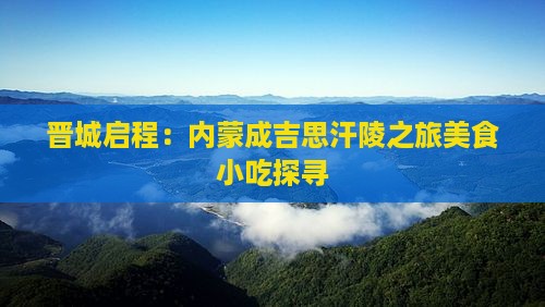 晋城启程：内蒙成吉思汗陵之旅美食小吃探寻
