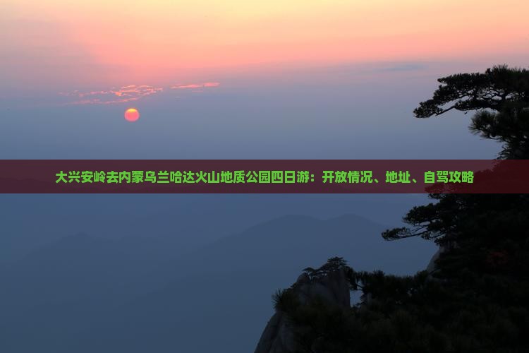 大兴安岭去内蒙乌兰哈达火山地质公园四日游：开放情况、地址、自驾攻略