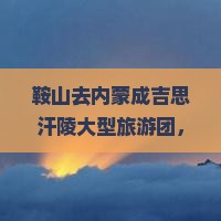 鞍山去内蒙成吉思汗陵大型旅游团 鞍山去内蒙成吉思汗陵大型旅游团