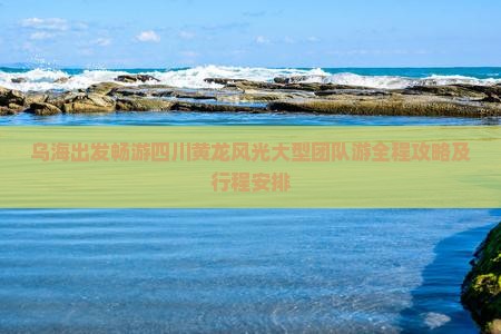 乌海出发畅游四川黄龙风光大型团队游全程攻略及行程安排
