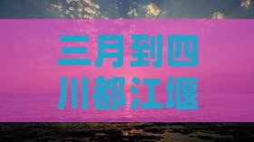 三月到四川都江堰三日游：完整攻略及预算