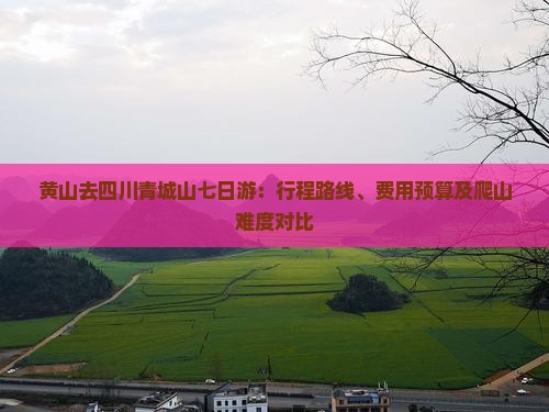 黄山去四川青城山七日游：行程路线、费用预算及爬山难度对比