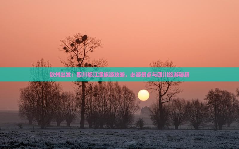 钦州出发：四川都江堰旅游攻略，必游景点与四川旅游秘籍