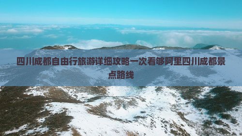 四川成都自由行旅游详细攻略一次看够阿里四川成都景点路线