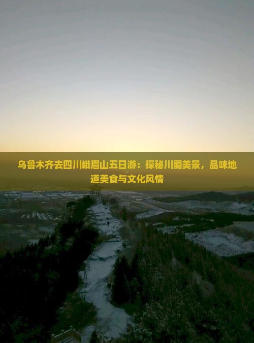 乌鲁木齐去四川峨眉山五日游：探秘川蜀美景，品味地道美食与文化风情