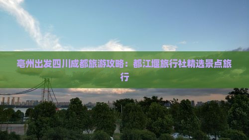 亳州出发四川成都旅游攻略：都江堰旅行社精选景点旅行