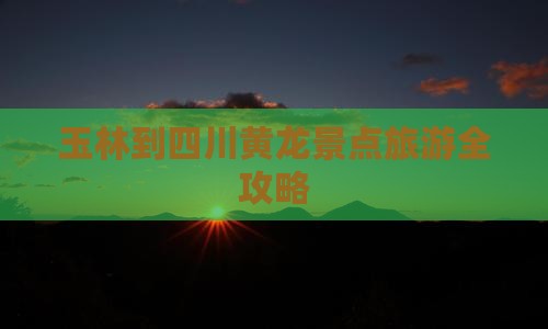 玉林到四川黄龙景点旅游全攻略