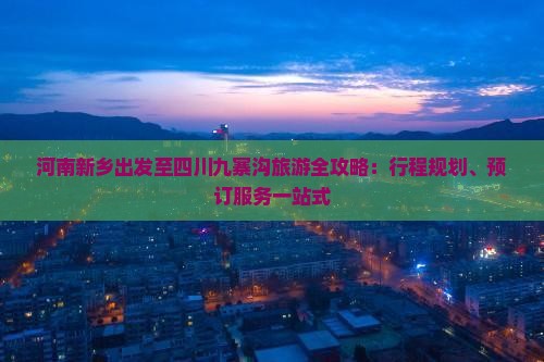 河南新乡出发至四川九寨沟旅游全攻略：行程规划、预订服务一站式