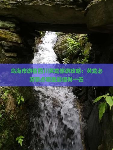 乌海市游客四川黄龙旅游攻略：黄龙必游景点哪里最值得一去