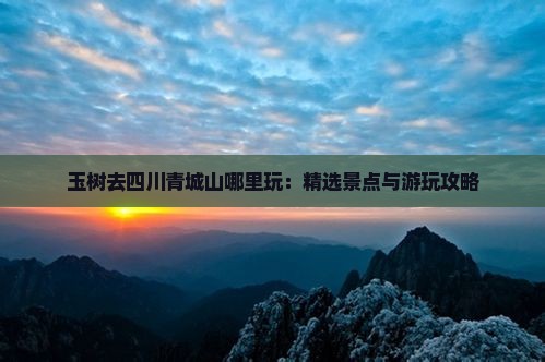 玉树去四川青城山哪里玩：精选景点与游玩攻略