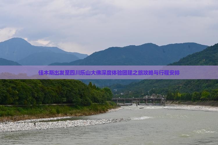 佳木斯出发至四川乐山大佛深度体验团建之旅攻略与行程安排