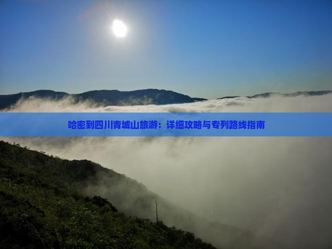 哈密到四川青城山旅游：详细攻略与专列路线指南