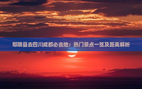 鄢陵县去四川成都必去地：热门景点一览及距离解析