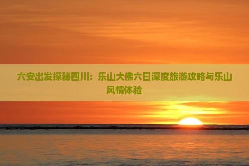 六安出发探秘四川：乐山大佛六日深度旅游攻略与乐山风情体验