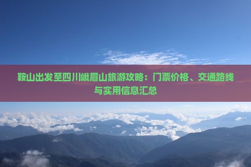 鞍山出发至四川峨眉山旅游攻略：门票价格、交通路线与实用信息汇总