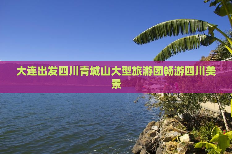大连出发四川青城山大型旅游团畅游四川美景