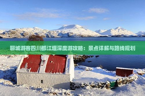 聊城游客四川都江堰深度游攻略：景点详解与路线规划