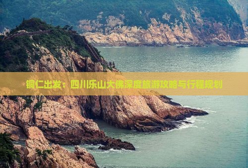 铜仁出发：四川乐山大佛深度旅游攻略与行程规划