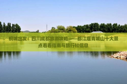 桐城出发：四川成都旅游攻略——都江堰青城山十大景点看看指南与旅行社信息