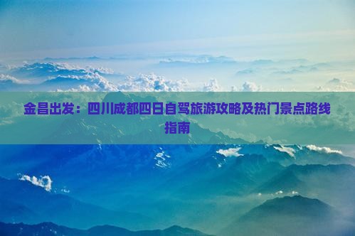 金昌出发：四川成都四日自驾旅游攻略及热门景点路线指南