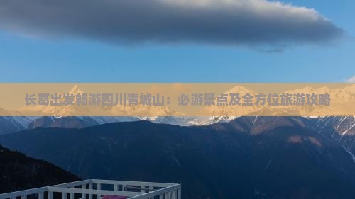 长葛出发畅游四川青城山：必游景点及全方位旅游攻略