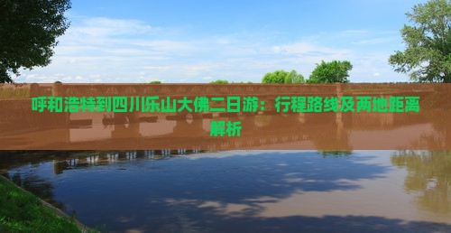 呼和浩特到四川乐山大佛二日游：行程路线及两地距离解析