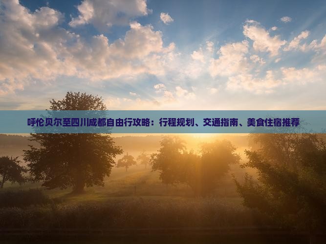 呼伦贝尔至四川成都自由行攻略：行程规划、交通指南、美食住宿推荐