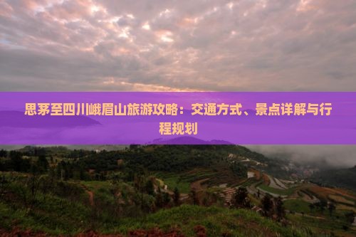 思茅至四川峨眉山旅游攻略：交通方式、景点详解与行程规划