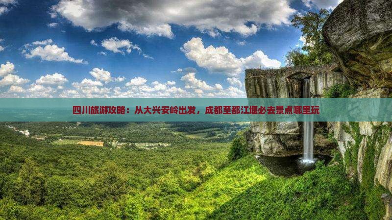 四川旅游攻略：从大兴安岭出发，成都至都江堰必去景点哪里玩