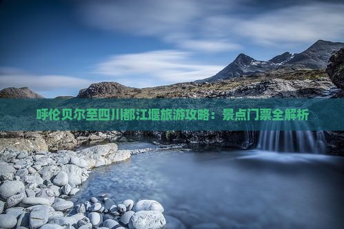 呼伦贝尔至四川都江堰旅游攻略：景点门票全解析