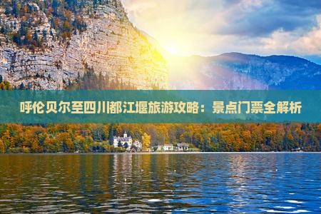 呼伦贝尔至四川都江堰旅游攻略：景点门票全解析
