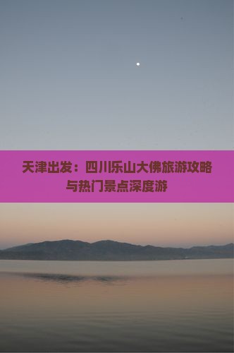 天津出发：四川乐山大佛旅游攻略与热门景点深度游