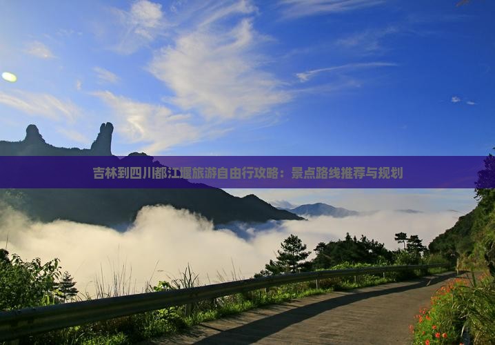 吉林到四川都江堰旅游自由行攻略：景点路线推荐与规划