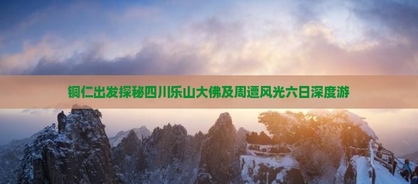 铜仁出发探秘四川乐山大佛及周遭风光六日深度游
