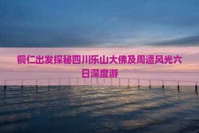 铜仁出发探秘四川乐山大佛及周遭风光六日深度游