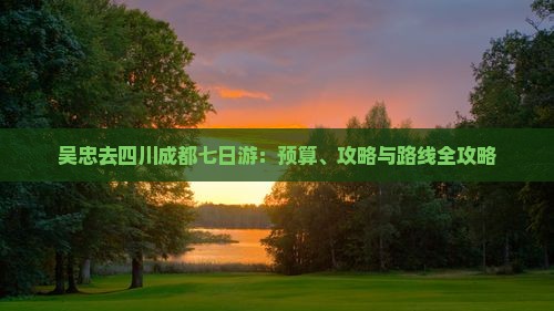 吴忠去四川成都七日游：预算、攻略与路线全攻略