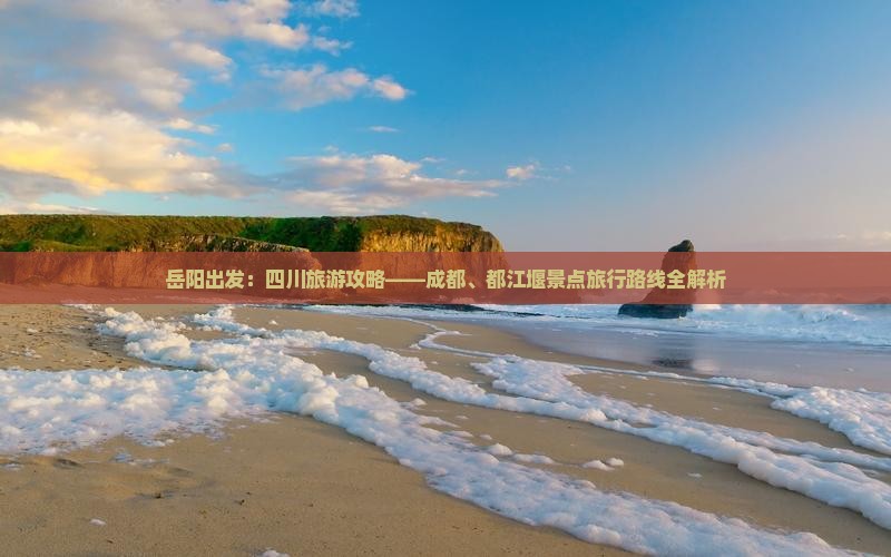 岳阳出发：四川旅游攻略——成都、都江堰景点旅行路线全解析