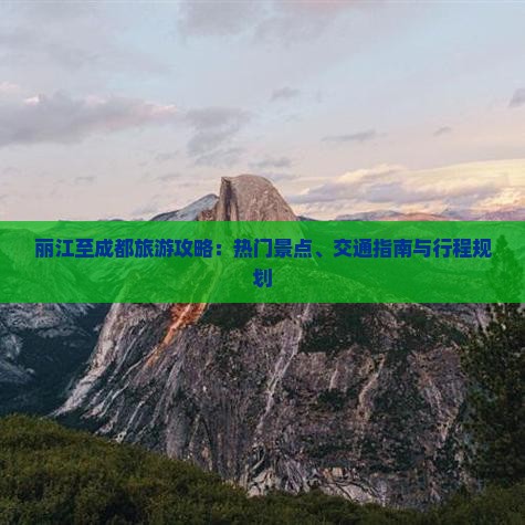 丽江至成都旅游攻略：热门景点、交通指南与行程规划