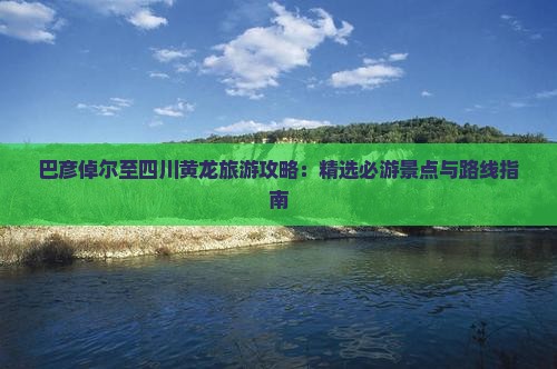 巴彦倬尔至四川黄龙旅游攻略：精选必游景点与路线指南