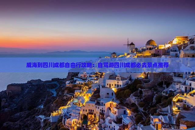 威海到四川成都自由行攻略：自驾游四川成都必去景点推荐