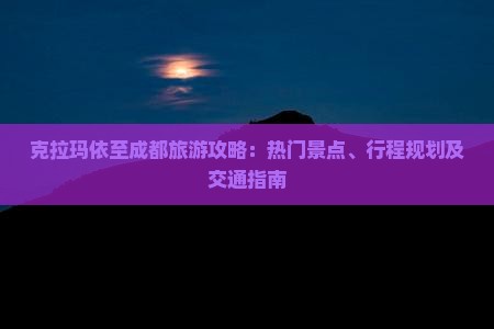 克拉玛依至成都旅游攻略：热门景点、行程规划及交通指南