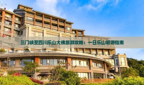 三门峡至四川乐山大佛旅游攻略：一日乐山畅游指南