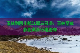 玉林到四川都江堰三日游：玉林至成都距离及行程路线