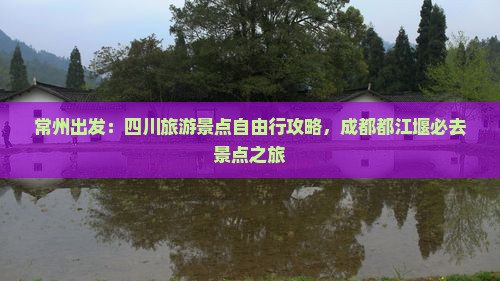 常州出发：四川旅游景点自由行攻略，成都都江堰必去景点之旅