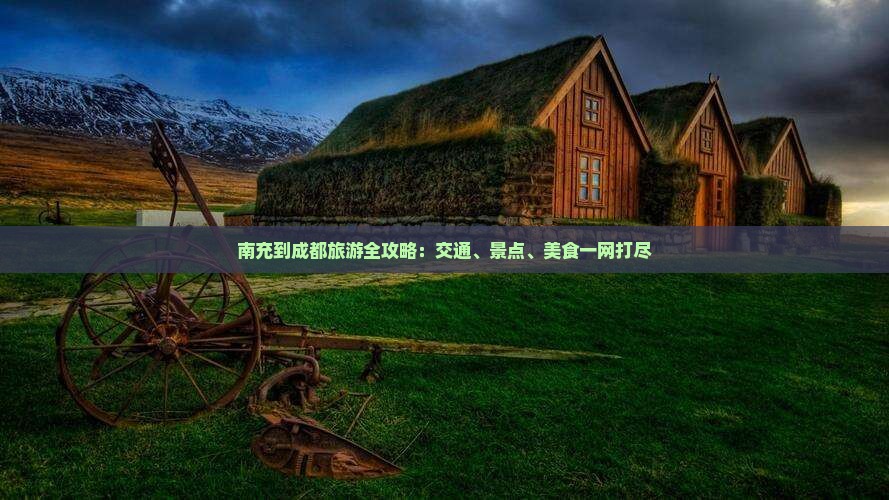 南充到成都旅游全攻略：交通、景点、美食一网打尽
