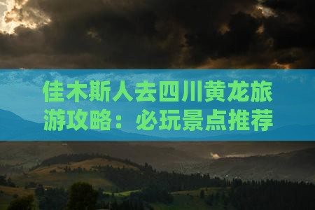 佳木斯人去四川黄龙旅游攻略：必玩景点推荐
