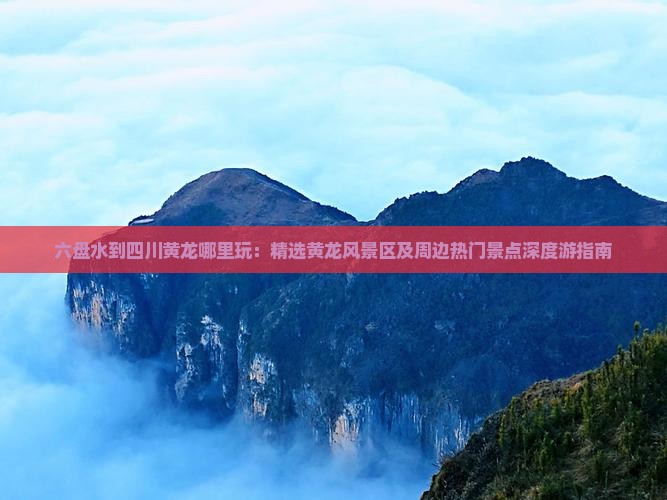 六盘水到四川黄龙哪里玩：精选黄龙风景区及周边热门景点深度游指南
