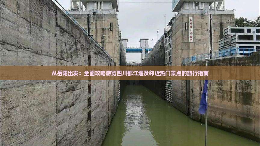 从岳阳出发：全面攻略游览四川都江堰及邻近热门景点的旅行指南