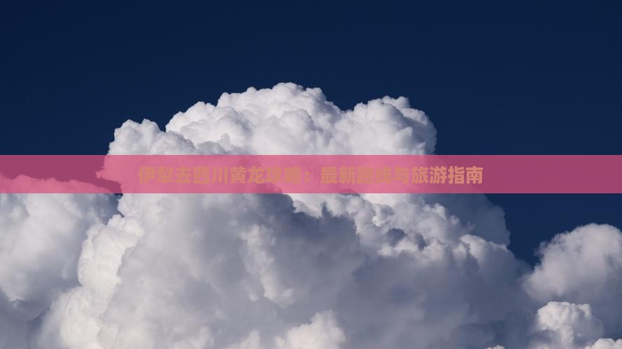 伊犁去四川黄龙攻略：最新路线与旅游指南
