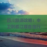 四川旅游攻略：中卫到都江堰自由行路线推荐，打卡成都与都江堰热门景点